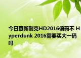 今日更新耐克HD2016偏码不 Hyperdunk 2016需要买大一码吗