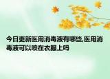 今日更新医用消毒液有哪些,医用消毒液可以喷在衣服上吗