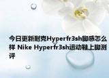 今日更新耐克Hyperfr3sh脚感怎么样 Nike Hyperfr3sh运动鞋上脚测评