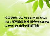 今日更新NIKE VaporMax Jewel Pack 系列购买条件 耐克VaporMaxJewel Pack什么时间开售
