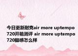 今日更新耐克air more uptempo 720开箱测评 air more uptempo 720脚感怎么样