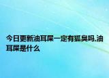 今日更新油耳屎一定有狐臭吗,油耳屎是什么