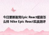 今日更新耐克Epic React缓震怎么样 Nike Epic React实战测评
