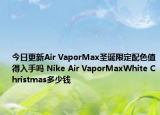 今日更新Air VaporMax圣诞限定配色值得入手吗 Nike Air VaporMaxWhite Christmas多少钱