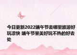 今日更新2022端午节去哪里旅游好玩凉快 端午节景美好玩不热的好去处