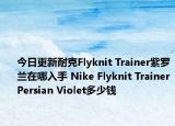 今日更新耐克Flyknit Trainer紫罗兰在哪入手 Nike Flyknit TrainerPersian Violet多少钱