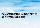 今日更新跑步鞋怎么挑选才科学 值得入手的跑步鞋有哪些
