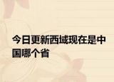 今日更新西域现在是中国哪个省