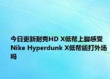 今日更新耐克HD X低帮上脚感受 Nike Hyperdunk X低帮能打外场吗