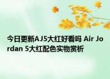 今日更新AJ5大红好看吗 Air Jordan 5大红配色实物赏析