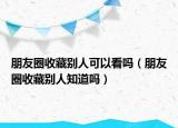 朋友圈收藏别人可以看吗（朋友圈收藏别人知道吗）