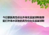 今日更新高性价比外场实战篮球鞋推荐 能打外场水泥地的高性价比实战篮球鞋