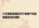 今日更新离婚后对于有限产权房屋是如何处理的