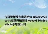 今日更新反光半透明yeezy350v2static提前开箱测评 yeezy350v2static入手难度大吗