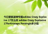 今日更新波神专属adidas Crazy Explosive 17怎么样 adidas Crazy Explosive 17forKristaps Porzingis多少钱