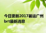 今日更新2017暑运广州brt最新消息