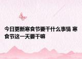 今日更新寒食节要干什么事情 寒食节这一天要干嘛