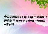 今日更新nike acg dog mountain开箱测评 nike acg dog mountain防水吗