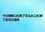 今日更新口红断了怎么办,口红断了还可以用吗