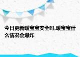 今日更新暖宝宝安全吗,暖宝宝什么情况会爆炸