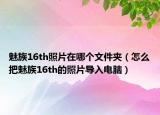 魅族16th照片在哪个文件夹（怎么把魅族16th的照片导入电脑）