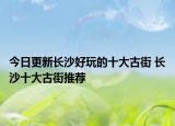 今日更新长沙好玩的十大古街 长沙十大古街推荐