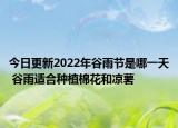 今日更新2022年谷雨节是哪一天 谷雨适合种植棉花和凉薯