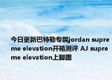 今日更新巴特勒专属jordan supreme elevation开箱测评 AJ supreme elevation上脚图