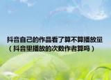 抖音自己的作品看了算不算播放量（抖音里播放的次数作者算吗）