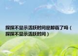 探探不显示活跃时间是卸载了吗（探探不显示活跃时间）
