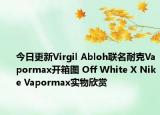 今日更新Virgil Abloh联名耐克Vapormax开箱图 Off White X Nike Vapormax实物欣赏