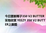 今日更新椰子350 V2 BUTTER实物欣赏 YEEZY 350 V2 BUTTER上脚图