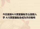 今日更新AJ1黑紫脚趾怎么提前入手 AJ1黑紫脚趾会成为天价鞋吗