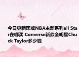 今日更新匡威NBA主题系列all Star在哪买 Converse新款全明星Chuck Taylor多少钱