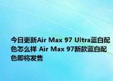 今日更新Air Max 97 Ultra蓝白配色怎么样 Air Max 97新款蓝白配色即将发售