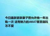 今日最新更新妻子曾允许他一年出轨一次 这有魅力的AK47基里连科怎不爱