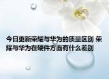 今日更新荣耀与华为的质量区别 荣耀与华为在硬件方面有什么差别