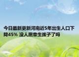 今日最新更新河南近5年出生人口下降45% 没人愿意生孩子了吗