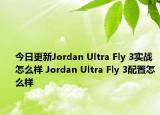 今日更新Jordan Ultra Fly 3实战怎么样 Jordan Ultra Fly 3配置怎么样