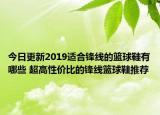 今日更新2019适合锋线的篮球鞋有哪些 超高性价比的锋线篮球鞋推荐