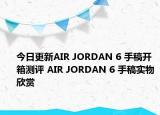 今日更新AIR JORDAN 6 手稿开箱测评 AIR JORDAN 6 手稿实物欣赏