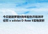 今日更新罗斯8狗年配色开箱测评 任哲 x adidas D Rose 8实物赏析