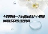 今日更新一方的婚前财产办理抵押可以不经过配偶吗