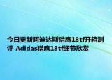 今日更新阿迪达斯猎鹰18tf开箱测评 Adidas猎鹰18tf细节欣赏