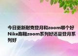 今日更新耐克登月和zoom哪个好 Nike跑鞋zoom系列好还是登月系列好