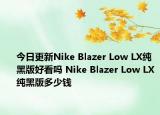 今日更新Nike Blazer Low LX纯黑版好看吗 Nike Blazer Low LX纯黑版多少钱
