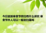 今日更新寒食节祭扫有什么讲究 寒食节外人可以一起去扫墓吗