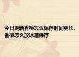 今日更新香椿怎么保存时间更长,香椿怎么放冰箱保存