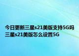 今日更新三星s21美版支持5G吗三星s21美版怎么设置5G