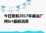今日更新2017年暑运广州brt最新消息